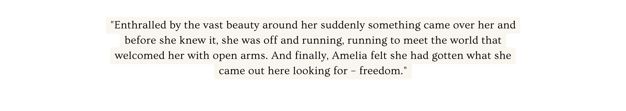 Enthralled by the vast beauty around her suddenly something came over her and before she knew it she was off and running running to meet the world that welcomed her with open arms And finally Amelia felt she had gotten what she came out here looking for freedom